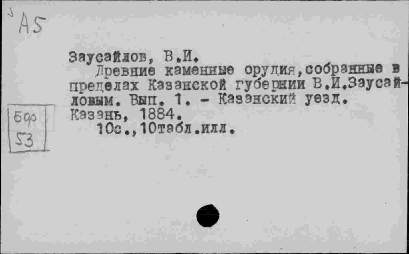 ﻿As
бер S3
Заусэйлов, В.И.
Древние каменные орудия,собранные в пределах Казанской губернии В.И.Заусай-ловым. Вып. 1. - Казански!* уезд.
Казань, 1884.
10с.,10табл.илл.